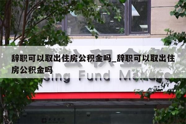 辞职可以取出住房公积金吗_辞职可以取出住房公积金吗